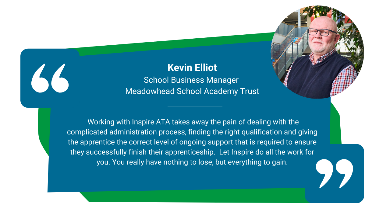 Blue and green quote block with a photo of Kevin Elliot looking at the camera on the right hand side. The text on the image reads: Kevin Elliot School Business Manager  Meadowhead School Academy Trust  Working with Inspire ATA takes away the pain of dealing with the complicated administration process, finding the right qualification and giving the apprentice the correct level of ongoing support that is required to ensure they successfully finish their apprenticeship.  Let Inspire do all the work for you. You really have nothing to lose, but everything to gain.